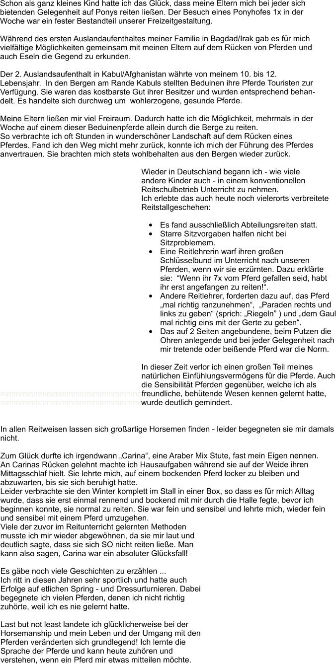 Schon als ganz kleines Kind hatte ich das Glck, dass meine Eltern mich bei jeder sich  bietenden Gelegenheit auf Ponys reiten lieen. Der Besuch eines Ponyhofes 1x in der  Woche war ein fester Bestandteil unserer Freizeitgestaltung.  Whrend des ersten Auslandaufenthaltes meiner Familie in Bagdad/Irak gab es fr mich vielfltige Mglichkeiten gemeinsam mit meinen Eltern auf dem Rcken von Pferden und  auch Eseln die Gegend zu erkunden.   Der 2. Auslandsaufenthalt in Kabul/Afghanistan whrte von meinem 10. bis 12. Lebensjahr.  In den Bergen am Rande Kabuls stellten Beduinen ihre Pferde Touristen zur Verfgung. Sie waren das kostbarste Gut ihrer Besitzer und wurden entsprechend behandelt. Es handelte sich durchweg um  wohlerzogene, gesunde Pferde.   Meine Eltern lieen mir viel Freiraum. Dadurch hatte ich die Mglichkeit, mehrmals in der Woche auf einem dieser Beduinenpferde allein durch die Berge zu reiten.  So verbrachte ich oft Stunden in wunderschner Landschaft auf dem Rcken eines Pferdes. Fand ich den Weg micht mehr zurck, konnte ich mich der Fhrung des Pferdes anvertrauen. Sie brachten mich stets wohlbehalten aus den Bergen wieder zurck.  Wieder in Deutschland begann ich - wie viele andere Kinder auch - in einem konventionellen Reitschulbetrieb Unterricht zu nehmen.  Ich erlebte das auch heute noch vielerorts verbreitete Reitstallgeschehen:   	Es fand ausschlielich Abteilungsreiten statt. 	Starre Sitzvorgaben halfen nicht bei Sitzproblemem. 	Eine Reitlehrerin warf ihren groen  	Schlsselbund im Unterricht nach unseren  	Pferden, wenn wir sie erzrnten. Dazu erklrte  	sie:  Wenn ihr 7x vom Pferd gefallen seid, habt  	ihr erst angefangen zu reiten!. 	Andere Reitlehrer, forderten dazu auf, das Pferd mal richtig ranzunehmen,  Paraden rechts und links zu geben (sprich: Riegeln ) und dem Gaul mal richtig eins mit der Gerte zu geben.  	Das auf 2 Seiten angebundene, beim Putzen die Ohren anlegende und bei jeder Gelegenheit nach mir tretende oder beiende Pferd war die Norm.   In dieser Zeit verlor ich einen groen Teil meines natrlichen Einfhlungsvermgens fr die Pferde. Auch die Sensibilitt Pferden gegenber, welche ich als       mmmmmmmmmmmmmmmmmmmmnnfreundliche, behtende Wesen kennen gelernt hatte, mmmmmmmmmmmmmmmmmmmmmiwurde deutlich gemindert.     In allen Reitweisen lassen sich groartige Horsemen finden - leider begegneten sie mir damals nicht.   Zum Glck durfte ich irgendwann Carina, eine Araber Mix Stute, fast mein Eigen nennen.  An Carinas Rcken gelehnt machte ich Hausaufgaben whrend sie auf der Weide ihren Mittagsschlaf hielt. Sie lehrte mich, auf einem bockenden Pferd locker zu bleiben und abzuwarten, bis sie sich beruhigt hatte.  Leider verbrachte sie den Winter komplett im Stall in einer Box, so dass es fr mich Alltag wurde, dass sie erst einmal rennend und bockend mit mir durch die Halle fegte, bevor ich beginnen konnte, sie normal zu reiten. Sie war fein und sensibel und lehrte mich, wieder fein und sensibel mit einem Pferd umzugehen.  Viele der zuvor im Reitunterricht gelernten Methoden musste ich mir wieder abgewhnen, da sie mir laut und deutlich sagte, dass sie sich SO nicht reiten liee. Man kann also sagen, Carina war ein absoluter Glcksfall!  Es gbe noch viele Geschichten zu erzhlen ...  Ich ritt in diesen Jahren sehr sportlich und hatte auch Erfolge auf etlichen Spring - und Dressurturnieren. Dabei begegnete ich vielen Pferden, denen ich nicht richtig zuhrte, weil ich es nie gelernt hatte.   Last but not least landete ich glcklicherweise bei der Horsemanship und mein Leben und der Umgang mit den Pferden vernderten sich grundlegend! Ich lernte die Sprache der Pferde und kann heute zuhren und verstehen, wenn ein Pferd mir etwas mitteilen mchte.