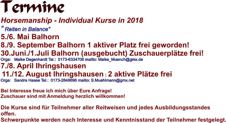 Termine  Horsemanship - Individual Kurse in 2018  Reiten in Balance 5./6. Mai Balhorn  8./9. September Balhorn 1 aktiver Platz frei geworden! 30.Juni./1.Juli Balhorn (ausgebucht) Zuschauerpltze frei! Orga:   Maike Degenhardt Tel.:  0173-6334706 mailto: Maike_Muench@gmx.de 7./8. April Ihringshausen   11./12. August Ihringshausen : 2 aktive Pltze frei Orga:   Sandra Haase Tel.:  0173-2848696 mailto: S.Muehlmann@gmx.net  Bei Interesse freue ich mich ber Eure Anfrage! Zuschauer sind mit Anmeldung herzlich willkommen!  Die Kurse sind fr Teilnehmer aller Reitweisen und jedes Ausbildungsstandes offen.  Schwerpunkte werden nach Interesse und Kenntnisstand der Teilnehmer festgelegt.